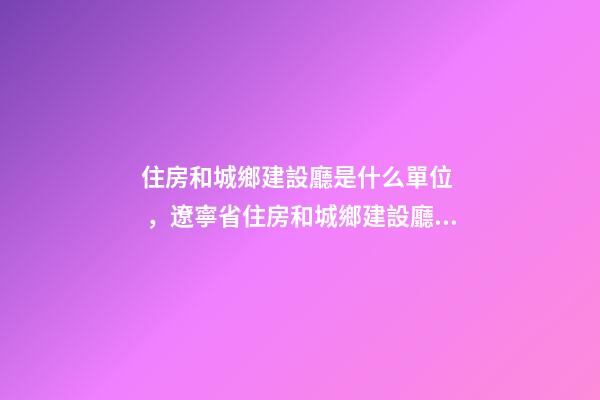 住房和城鄉建設廳是什么單位，遼寧省住房和城鄉建設廳關于建筑業企業資質有關事宜的通知